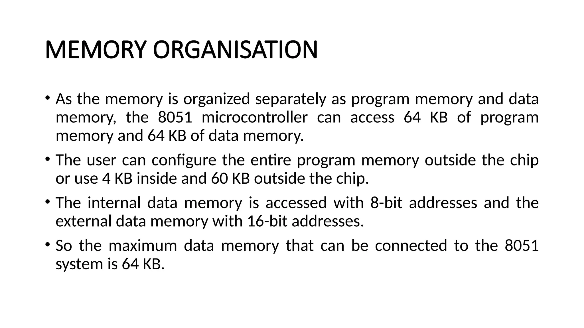 MEMORY ORGANISATION • As the memory is organized separately as program memory and data memory, the 8051 microcontroller can access 64 KB of program memory and 64 KB of data memory. • The user can configure the entire program memory outside the chip or use 4 KB inside and 60 KB outside the chip. • The internal data memory is accessed with 8-bit addresses and the external data memory with 16-bit addresses. • So the maximum data memory that can be connected to the 8051 system is 64 KB. 