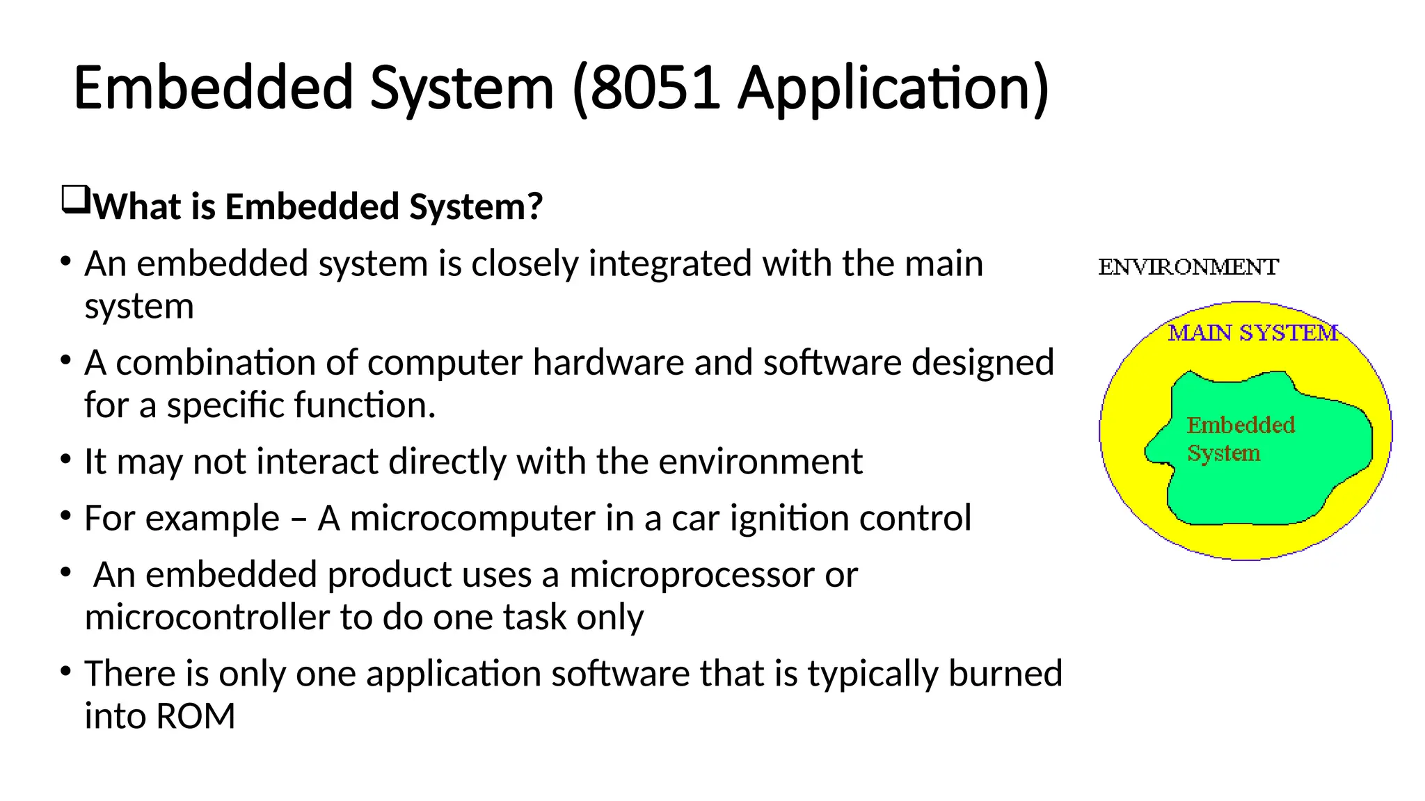 Embedded System (8051 Application) What is Embedded System? • An embedded system is closely integrated with the main system • A combination of computer hardware and software designed for a specific function. • It may not interact directly with the environment • For example – A microcomputer in a car ignition control • An embedded product uses a microprocessor or microcontroller to do one task only • There is only one application software that is typically burned into ROM 