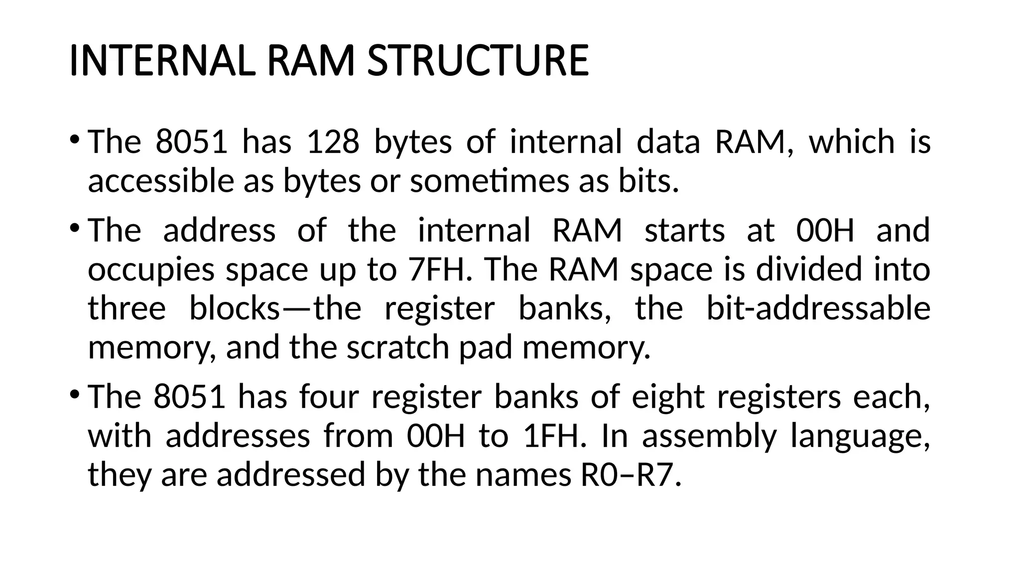 INTERNAL RAM STRUCTURE • The 8051 has 128 bytes of internal data RAM, which is accessible as bytes or sometimes as bits. • The address of the internal RAM starts at 00H and occupies space up to 7FH. The RAM space is divided into three blocks—the register banks, the bit-addressable memory, and the scratch pad memory. • The 8051 has four register banks of eight registers each, with addresses from 00H to 1FH. In assembly language, they are addressed by the names R0–R7. 