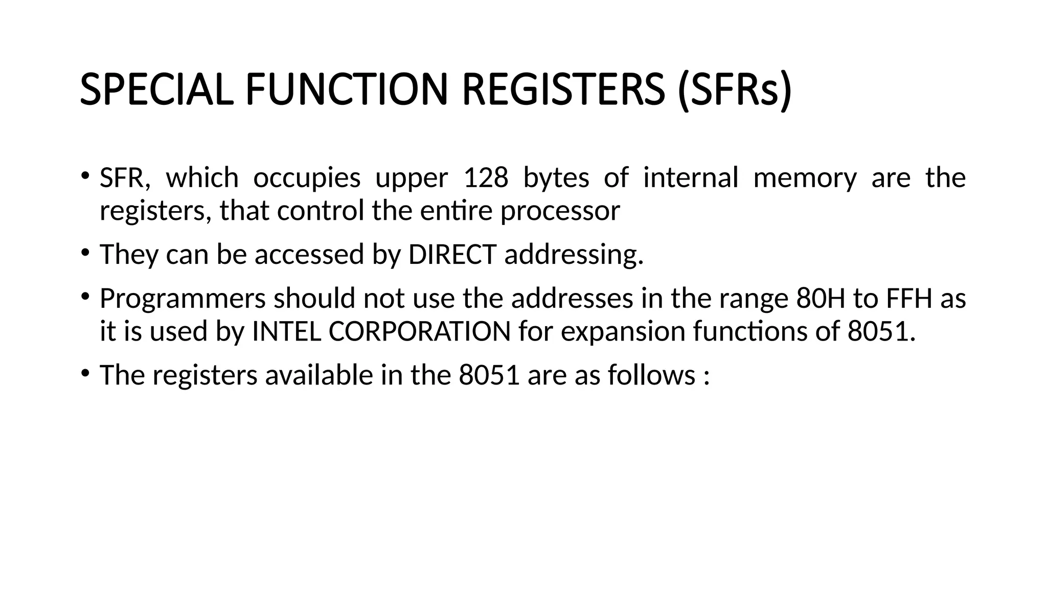 SPECIAL FUNCTION REGISTERS (SFRs) • SFR, which occupies upper 128 bytes of internal memory are the registers, that control the entire processor • They can be accessed by DIRECT addressing. • Programmers should not use the addresses in the range 80H to FFH as it is used by INTEL CORPORATION for expansion functions of 8051. • The registers available in the 8051 are as follows : 