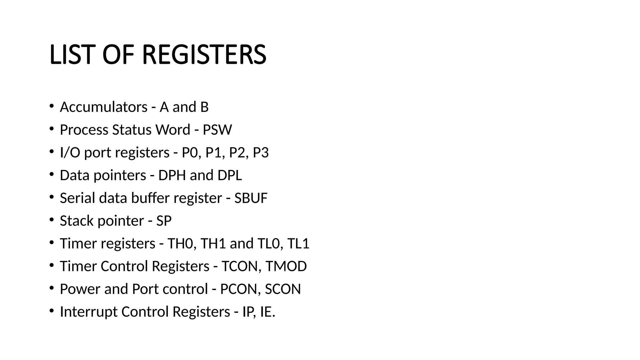 LIST OF REGISTERS • Accumulators - A and B • Process Status Word - PSW • I/O port registers - P0, P1, P2, P3 • Data pointers - DPH and DPL • Serial data buffer register - SBUF • Stack pointer - SP • Timer registers - TH0, TH1 and TL0, TL1 • Timer Control Registers - TCON, TMOD • Power and Port control - PCON, SCON • Interrupt Control Registers - IP, IE. 