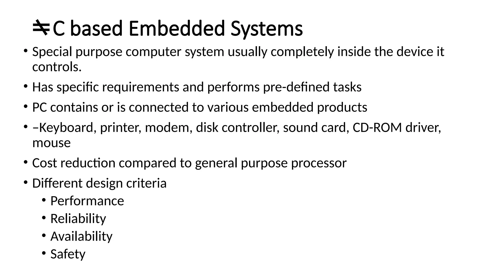 C based Embedded Systems • Special purpose computer system usually completely inside the device it controls. • Has specific requirements and performs pre-defined tasks • PC contains or is connected to various embedded products • –Keyboard, printer, modem, disk controller, sound card, CD-ROM driver, mouse • Cost reduction compared to general purpose processor • Different design criteria • Performance • Reliability • Availability • Safety 