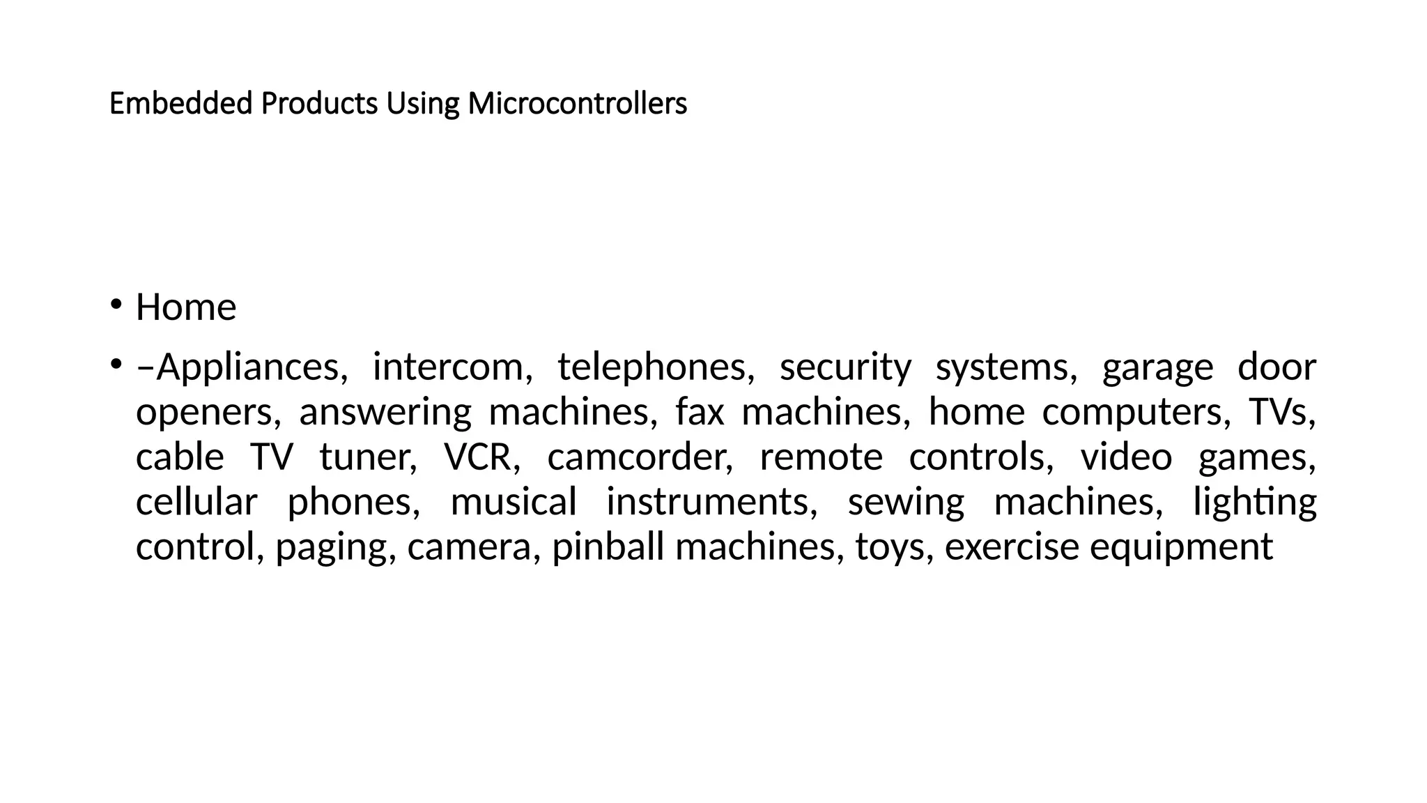 Embedded Products Using Microcontrollers • Home • –Appliances, intercom, telephones, security systems, garage door openers, answering machines, fax machines, home computers, TVs, cable TV tuner, VCR, camcorder, remote controls, video games, cellular phones, musical instruments, sewing machines, lighting control, paging, camera, pinball machines, toys, exercise equipment 