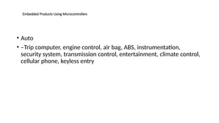 Embedded Products Using Microcontrollers
• Auto
• –Trip computer, engine control, air bag, ABS, instrumentation,
security system, transmission control, entertainment, climate control,
cellular phone, keyless entry
 