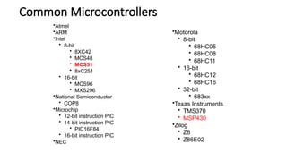 Common Microcontrollers
•Motorola
• 8-bit
• 68HC05
• 68HC08
• 68HC11
• 16-bit
• 68HC12
• 68HC16
• 32-bit
• 683xx
•Texas Instruments
• TMS370
• MSP430
•Zilog
• Z8
• Z86E02
•Atmel
•ARM
•Intel
• 8-bit
• 8XC42
• MCS48
• MCS51
• 8xC251
• 16-bit
• MCS96
• MXS296
•National Semiconductor
• COP8
•Microchip
• 12-bit instruction PIC
• 14-bit instruction PIC
• PIC16F84
• 16-bit instruction PIC
•NEC
 