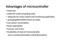 Advantages of microcontroller
• Small size
• useful for small computing tasks.
• adequate for many control and monitoring application.
• packaging(RAM,ROM,Timers on-chip).
• Less power consumption.
• Easily upgradable.
• Cost per unit is less.
• Availability of tools of microcontroller
such as proteus(simulator) and keil(compiler).
 