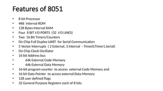 Features of 8051
• 8 bit Processor
• 4KB Internal ROM
• 128 Bytes Internal RAM
• Four 8 BIT I/O PORTS (32 I/O LINES)
• Two 16 Bit Timers/Counters
• On Chip Full Duplex UART for Serial Communication
• 5 Vector Interrupts ( 2 External, 3 Internal - Timer0,Timer1,Serial)
• On Chip Clock Oscillator
• 16 bit Address bus
• 64k External Code Memory
• 64k External Data Memory
• 16-bit program counter to access external Code Memory and
• 16 bit Data Pointer to access external Data Memory
• 128 user defined flags
• 32 General Purpose Registers each of 8 bits
 