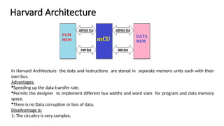 Harvard Architecture
In Harvard Architecture the data and instructions are stored in separate memory units each with their
own bus.
Advantages:
Speeding up the data transfer rate.
Permits the designer to implement different bus widths and word sizes for program and data memory
space.
There is no Data corruption or loss of data.
Disadvantage is:
1: The circuitry is very complex.
 