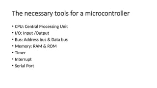 The necessary tools for a microcontroller
• CPU: Central Processing Unit
• I/O: Input /Output
• Bus: Address bus & Data bus
• Memory: RAM & ROM
• Timer
• Interrupt
• Serial Port
 