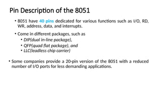 Pin Description of the 8051
• 8051 have 40 pins dedicated for various functions such as I/O, RD,
WR, address, data, and interrupts.
• Come in different packages, such as
• DIP(dual in-line package),
• QFP(quad flat package), and
• LLC(leadless chip carrier)
• Some companies provide a 20-pin version of the 8051 with a reduced
number of I/O ports for less demanding applications.
 