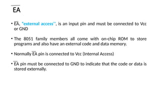 EA
• EA, “external access’’, is an input pin and must be connected to Vcc
or GND
• The 8051 family members all come with on-chip ROM to store
programs and also have an external code and data memory.
• Normally EA pin is connected to Vcc (Internal Access)
• EA pin must be connected to GND to indicate that the code or data is
stored externally.
 