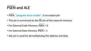 PSEN and ALE
• PSEN, “program store enable’’, is an output pin
• This pin is connected to the OE pin of the external memory.
• For External Code Memory, PSEN = 0
• For External Data Memory, PSEN = 1
• ALE pin is used for demultiplexing the address and data.
 