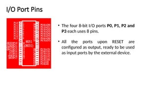 I/O Port Pins
• The four 8-bit I/O ports P0, P1, P2 and
P3 each uses 8 pins.
• All the ports upon RESET are
configured as output, ready to be used
as input ports by the external device.
 