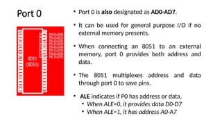 Port 0 • Port 0 is also designated as AD0-AD7.
• It can be used for general purpose I/O if no
external memory presents.
• When connecting an 8051 to an external
memory, port 0 provides both address and
data.
• The 8051 multiplexes address and data
through port 0 to save pins.
• ALE indicates if P0 has address or data.
• When ALE=0, it provides data D0-D7
• When ALE=1, it has address A0-A7
 