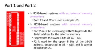 Port 1 and Port 2
• In 8051-based systems with no external memory
connection:
• Both P1 and P2 are used as simple I/O.
• In 8051-based systems with external memory
connections:
• Port 2 must be used along with P0 to provide the
16-bit address for the external memory.
• P0 provides the lower 8 bits via A0 – A7.
• P2 is used for the upper 8 bits of the 16-bit
address, designated as A8 – A15, and it cannot
be used for I/O.
 