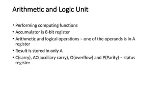 Arithmetic and Logic Unit
• Performing computing functions
• Accumulator is 8-bit register
• Arithmetic and logical operations – one of the operands is in A
register
• Result is stored in only A
• C(carry), AC(auxiliary carry), O(overflow) and P(Parity) – status
register
 