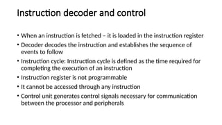 Instruction decoder and control
• When an instruction is fetched – it is loaded in the instruction register
• Decoder decodes the instruction and establishes the sequence of
events to follow
• Instruction cycle: Instruction cycle is defined as the time required for
completing the execution of an instruction
• Instruction register is not programmable
• It cannot be accessed through any instruction
• Control unit generates control signals necessary for communication
between the processor and peripherals
 
