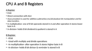 CPU A and B Registers
A Register
• 8 bit
• Direct connection with ALU
• A(accumulator) is used for addition,subtraction,mul,div,boolean bit manipulation and for
data transfers.
• In multiplication- one of 8 bit operands stored in A and after operation it stores lower
byte in A
• In division- holds 8 bit dividend & quotient is stored in A
B Register
• –8 bit
• –Used with multiply and divide operations
• –In multiplication- after operation it stores higher byte in B
• –In division- holds 8 bit divisor & reminder is stored in B
 