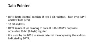 Data Pointer
• DPTR (Data Pointer) consists of two 8 bit registers – high byte (DPH)
and low byte (DPL)
• 16 bit address
• DPTR is meant for pointing to data. It is the 8051's only user-
accessible 16-bit (2-byte) register.
• It is used by the 8051 to access external memory using the address
indicated by DPTR.
 