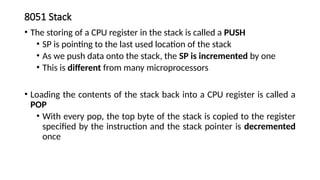 8051 Stack
• The storing of a CPU register in the stack is called a PUSH
• SP is pointing to the last used location of the stack
• As we push data onto the stack, the SP is incremented by one
• This is different from many microprocessors
• Loading the contents of the stack back into a CPU register is called a
POP
• With every pop, the top byte of the stack is copied to the register
specified by the instruction and the stack pointer is decremented
once
 