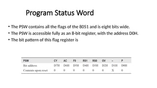 Program Status Word
• The PSW contains all the flags of the 8051 and is eight bits wide.
• The PSW is accessible fully as an 8-bit register, with the address D0H.
• The bit pattern of this flag register is
 