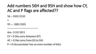 Add numbers 56H and 95H and show how CY,
AC and P flags are affected??
56 -- 0101 0110
+
95 --- 1001 0101
------------------------------------
Ans -1110 1011
CY = 0 (No carry between D7)
AC = 0 (No carry from D3 to D4)
P = 0 (Accumulator has an even number of bits)
 