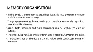 MEMORY ORGANISATION
• In the 8051, the memory is organized logically into program memory
and data memory separately.
• The program memory is read-only type; the data memory is organized
as read–write memory.
• Again, both program and data memories can be within the chip or
outside.
• The Intel 8051 has 128 bytes of RAM and 4 KB of ROM within the chip.
• The address bus of the 8051 is 16 bits wide. So it can access 64 KB of
memory.
 
