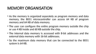 MEMORY ORGANISATION
• As the memory is organized separately as program memory and data
memory, the 8051 microcontroller can access 64 KB of program
memory and 64 KB of data memory.
• The user can configure the entire program memory outside the chip
or use 4 KB inside and 60 KB outside the chip.
• The internal data memory is accessed with 8-bit addresses and the
external data memory with 16-bit addresses.
• So the maximum data memory that can be connected to the 8051
system is 64 KB.
 