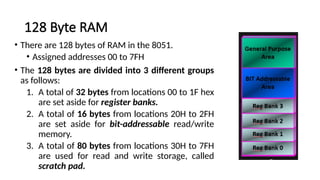 128 Byte RAM
• There are 128 bytes of RAM in the 8051.
• Assigned addresses 00 to 7FH
• The 128 bytes are divided into 3 different groups
as follows:
1. A total of 32 bytes from locations 00 to 1F hex
are set aside for register banks.
2. A total of 16 bytes from locations 20H to 2FH
are set aside for bit-addressable read/write
memory.
3. A total of 80 bytes from locations 30H to 7FH
are used for read and write storage, called
scratch pad.
 