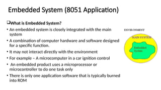 Embedded System (8051 Application)
What is Embedded System?
• An embedded system is closely integrated with the main
system
• A combination of computer hardware and software designed
for a specific function.
• It may not interact directly with the environment
• For example – A microcomputer in a car ignition control
• An embedded product uses a microprocessor or
microcontroller to do one task only
• There is only one application software that is typically burned
into ROM
 