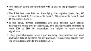 • The register banks are identified with 2 bits in the processor status
word.
• The PSW has two bits for identifying the register bank, i.e., 00
represents bank 0, 01 represents bank 1, 10 represents bank 2, and
11 represents bank 3.
• In the 8051, bitwise operations are also possible with special
instructions using the bit addresses. The bit-addressable memory is
from 20H to 2FH. Bit operations are helpful in many control
algorithms.
• Using general-purpose scratch pad memory, programmers can read
and write data at any time for any purpose. This memory ranges from
the byte address 30H to the address 7FH.
 