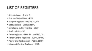 LIST OF REGISTERS
• Accumulators - A and B
• Process Status Word - PSW
• I/O port registers - P0, P1, P2, P3
• Data pointers - DPH and DPL
• Serial data buffer register - SBUF
• Stack pointer - SP
• Timer registers - TH0, TH1 and TL0, TL1
• Timer Control Registers - TCON, TMOD
• Power and Port control - PCON, SCON
• Interrupt Control Registers - IP, IE.
 