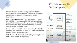 8051 Microcontroller
Pin Description
• The Pin Description or Pin Configuration of the 8051
Microcontroller will describe the functions of each pins of
the 8051 Microcontroller. Let us now see the pin
description.
• Pins 1 – 8 (PORT 1): Pins 1 to 8 are the PORT 1 Pins of
8051. PORT 1 Pins consists of 8 – bit bidirectional Input /
Output Port with internal pull – up resistors. In older 8051
Microcontrollers, PORT 1 doesn’t serve any additional
purpose but just 8 – bit I/O PORT.
• In some of the newer 8051 Microcontrollers, few PORT 1
Pins have dual functions. P1.0 and P1.1 act as Timer 1 and
Timer 2 Trigger Input respectively.
• P1.5, P1.6 and P1.7 act as In-System Programming Pins i.e.
MOSI, MISO and SCK respectively.
 