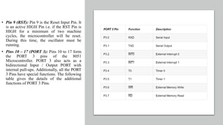 • Pin 9 (RST): Pin 9 is the Reset Input Pin. It
is an active HIGH Pin i.e. if the RST Pin is
HIGH for a minimum of two machine
cycles, the microcontroller will be reset.
During this time, the oscillator must be
running.
• Pins 10 – 17 (PORT 3): Pins 10 to 17 form
the PORT 3 pins of the 8051
Microcontroller. PORT 3 also acts as a
bidirectional Input / Output PORT with
internal pull-ups. Additionally, all the PORT
3 Pins have special functions. The following
table gives the details of the additional
functions of PORT 3 Pins.
 