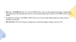 • Pins 32 – 39 (PORT 0): Pins 32 to 39 are PORT 0 Pins. They are also bidirectional Input / Output Pins
but without any internal pull-ups. Hence, we need external pull-ups in order to use PORT 0 pins as I/O
PORT.
• In addition to acting as I/O PORT, PORT 0 also acts as lower order address/data bus when external
memory is accessed.
• Pin 40 (VCC): Pin 40 is the power supply pin to which the supply voltage is given (+5V).
 