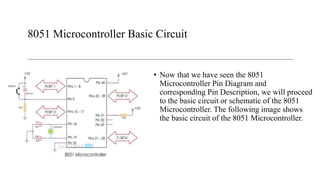 8051 Microcontroller Basic Circuit
• Now that we have seen the 8051
Microcontroller Pin Diagram and
corresponding Pin Description, we will proceed
to the basic circuit or schematic of the 8051
Microcontroller. The following image shows
the basic circuit of the 8051 Microcontroller.
 