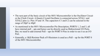 • The next part of the basic circuit of the 8051 Microcontroller is the Oscillator Circuit
or the Clock Circuit. A Quartz Crystal Oscillator is connected across XTAL1 and
XTAL2 pins i.e. Pins 19 and 18. The capacitors C1 and C2 can be selected in the
range of 20pF to 40pF.
• As mentioned in the 8051 Microcontroller Pin Description, PORTS 1, 2 and 3, all
have internal pull – ups and hence can be directly used as Bidirectional I/O Ports.
But, we need to add external Pull – ups for PORT 0 Pins in order to use it as an I/O
Port.
• Generally, a 1KΩ Resistor Pack of 8 Resistors is used as a Pull – up for the PORT 0
of the 8051 Microcontroller.
 