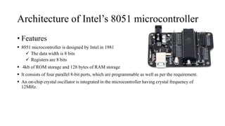 Architecture of Intel’s 8051 microcontroller
• Features
 8051 microcontroller is designed by Intel in 1981
 The data width is 8 bits
 Registers are 8 bits
 4kb of ROM storage and 128 bytes of RAM storage
 It consists of four parallel 8-bit ports, which are programmable as well as per the requirement.
 An on-chip crystal oscillator is integrated in the microcontroller having crystal frequency of
12MHz.
 