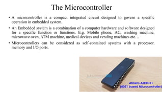 The Microcontroller
• A microcontroller is a compact integrated circuit designed to govern a specific
operation in embedded system.
• An Embedded system is a combination of a computer hardware and software designed
for a specific function or functions. E.g. Mobile phone, AC, washing machine,
microwave oven, ATM machine, medical devices and vending machines etc…
• Microcontrollers can be considered as self-contained systems with a processor,
memory and I/O ports.
 