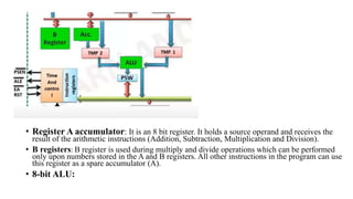 • Register A accumulator: It is an 8 bit register. It holds a source operand and receives the
result of the arithmetic instructions (Addition, Subtraction, Multiplication and Division).
• B registers: B register is used during multiply and divide operations which can be performed
only upon numbers stored in the A and B registers. All other instructions in the program can use
this register as a spare accumulator (A).
• 8-bit ALU:
 