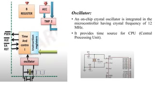 Oscillator:
• An on-chip crystal oscillator is integrated in the
microcontroller having crystal frequency of 12
MHz.
• It provides time source for CPU (Central
Processing Unit).
 