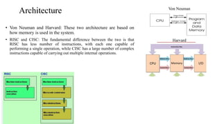Architecture
• Von Neuman and Harvard: These two architecture are based on
how memory is used in the system.
• RISC and CISC: The fundamental difference between the two is that
RISC has less number of instructions, with each one capable of
performing a single operation, while CISC has a large number of complex
instructions capable of carrying out multiple internal operations.
Von Neuman
Harvard
 