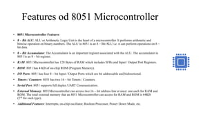 Features od 8051 Microcontroller
• 8051 Microcontroller Features
• 8 – Bit ALU: ALU or Arithmetic Logic Unit is the heart of a microcontroller. It performs arithmetic and
bitwise operation on binary numbers. The ALU in 8051 is an 8 – Bit ALU i.e. it can perform operations on 8 –
bit data.
• 8 – Bit Accumulator: The Accumulator is an important register associated with the ALU. The accumulator in
8051 is an 8 – bit register.
• RAM: 8051 Microcontroller has 128 Bytes of RAM which includes SFRs and Input / Output Port Registers.
• ROM: 8051 has 4 KB of on-chip ROM (Program Memory).
• I/O Ports: 8051 has four 8 – bit Input / Output Ports which are bit addressable and bidirectional.
• Timers / Counters: 8051 has two 16 – bit Timers / Counters.
• Serial Port: 8051 supports full duplex UART Communication.
• External Memory: 8051Microcontroller can access two 16 – bit address line at once: one each for RAM and
ROM. The total external memory that an 8051 Microcontroller can access for RAM and ROM is 64KB
(216 for each type).
• Additional Features: Interrupts, on-chip oscillator, Boolean Processor, Power Down Mode, etc.
 
