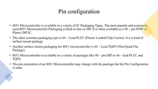 Pin configuration
• 8051 Microcontroller is available in a variety of IC Packaging Types. The most popular and commonly
used 8051 Microcontroller Packaging is Dual in-line or DIP. It is often available as a 40 – pin PDIP or
Plastic DIP IC.
• The other common packaging type is 44 – Lead PLCC (Plastic Leaded Chip Carrier). It is a kind of
surface mount package.
• Another surface mount packaging for 8051 microcontroller is 44 – Lead TQFP (Thin Quad Flat
Package).
• 8051 Microcontroller is available in a variety of packages like 40 – pin DIP or 44 – lead PLCC and
TQFP.
• The pin orientation of an 8051 Microcontroller may change with the package but the Pin Configuration
is same
 
