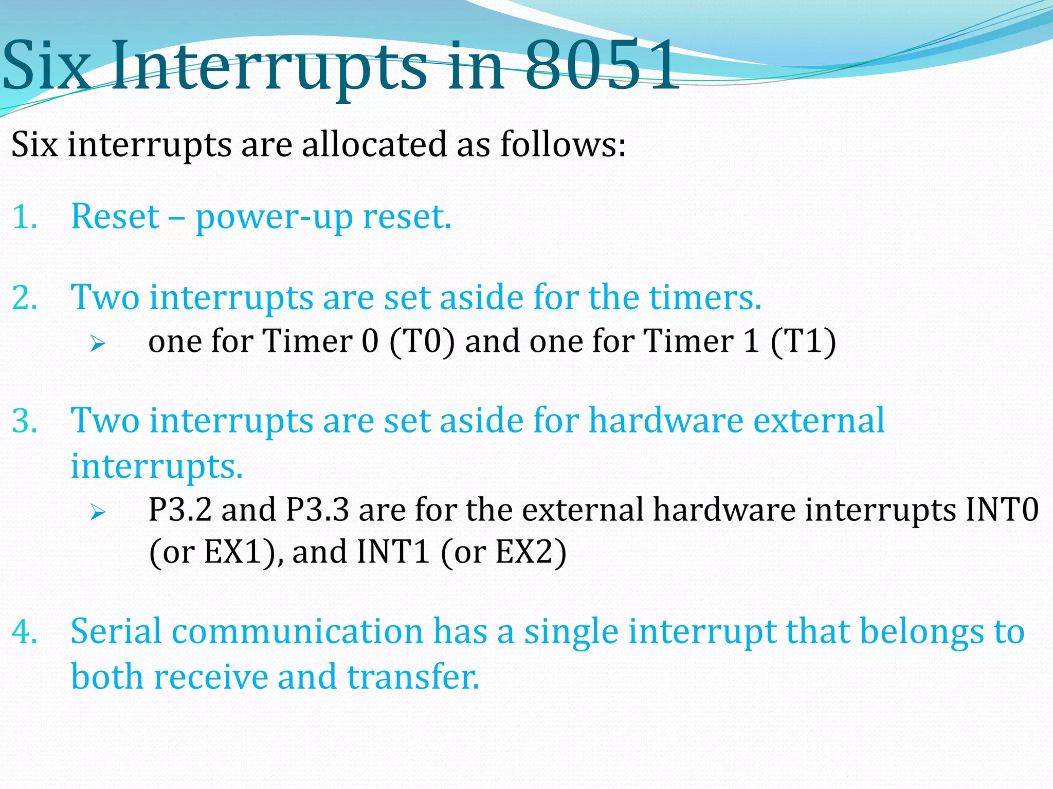 Six Interrupts in 8051
Six interrupts are allocated as follows:
1. Reset – power-up reset.
2. Two interrupts are set aside for the timers.
 one for Timer 0 (T0) and one for Timer 1 (T1)
3. Two interrupts are set aside for hardware external
interrupts.
 P3.2 and P3.3 are for the external hardware interrupts INT0
(or EX1), and INT1 (or EX2)
4. Serial communication has a single interrupt that belongs to
both receive and transfer.
 