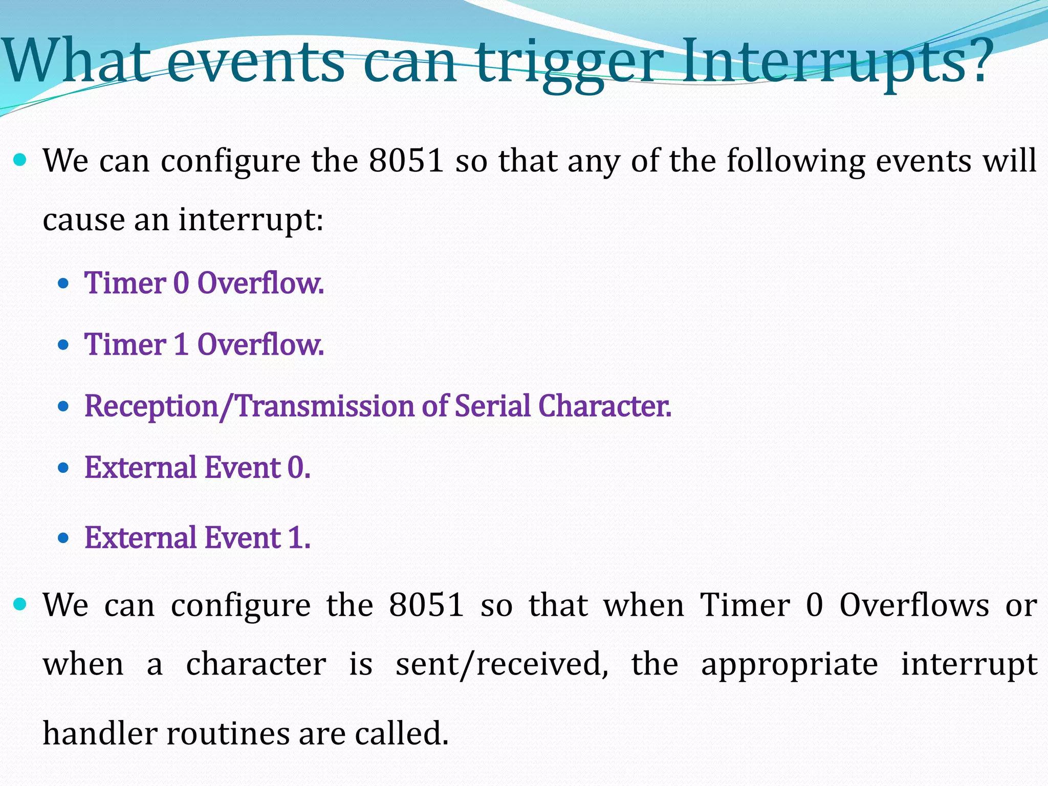 What events can trigger Interrupts?
 We can configure the 8051 so that any of the following events will
cause an interrupt:
 Timer 0 Overflow.
 Timer 1 Overflow.
 Reception/Transmission of Serial Character.
 External Event 0.
 External Event 1.
 We can configure the 8051 so that when Timer 0 Overflows or
when a character is sent/received, the appropriate interrupt
handler routines are called.
 