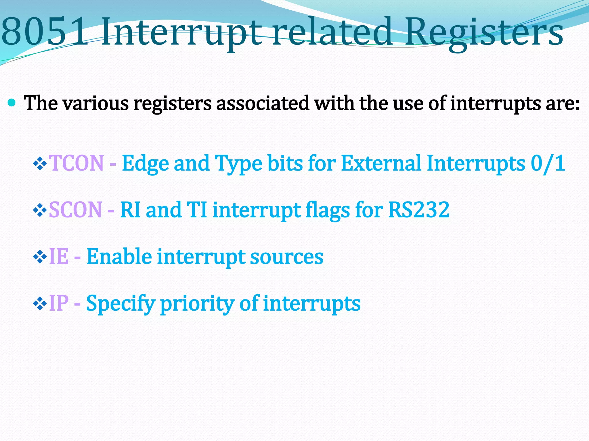 8051 Interrupt related Registers
 The various registers associated with the use of interrupts are:
TCON - Edge and Type bits for External Interrupts 0/1
SCON - RI and TI interrupt flags for RS232
IE - Enable interrupt sources
IP - Specify priority of interrupts
 