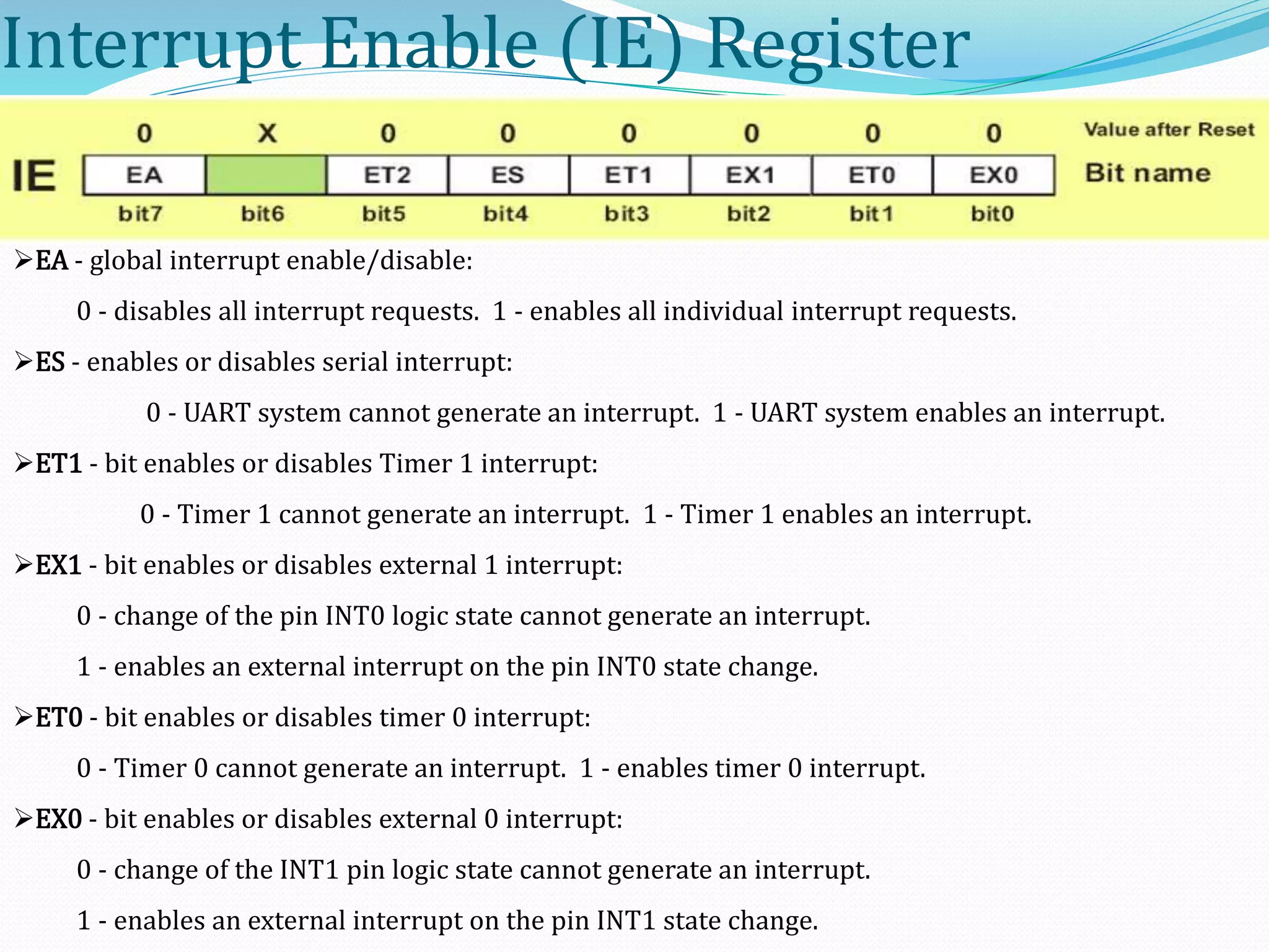 Interrupt Enable (IE) Register
EA - global interrupt enable/disable:
0 - disables all interrupt requests. 1 - enables all individual interrupt requests.
ES - enables or disables serial interrupt:
0 - UART system cannot generate an interrupt. 1 - UART system enables an interrupt.
ET1 - bit enables or disables Timer 1 interrupt:
0 - Timer 1 cannot generate an interrupt. 1 - Timer 1 enables an interrupt.
EX1 - bit enables or disables external 1 interrupt:
0 - change of the pin INT0 logic state cannot generate an interrupt.
1 - enables an external interrupt on the pin INT0 state change.
ET0 - bit enables or disables timer 0 interrupt:
0 - Timer 0 cannot generate an interrupt. 1 - enables timer 0 interrupt.
EX0 - bit enables or disables external 0 interrupt:
0 - change of the INT1 pin logic state cannot generate an interrupt.
1 - enables an external interrupt on the pin INT1 state change.
 