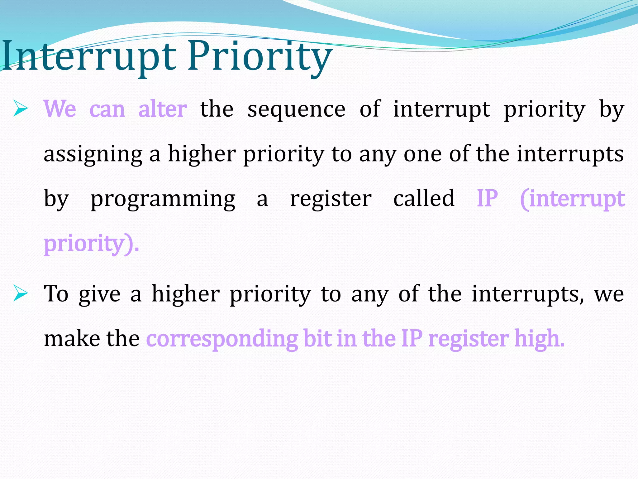 Interrupt Priority
 We can alter the sequence of interrupt priority by
assigning a higher priority to any one of the interrupts
by programming a register called IP (interrupt
priority).
 To give a higher priority to any of the interrupts, we
make the corresponding bit in the IP register high.
 