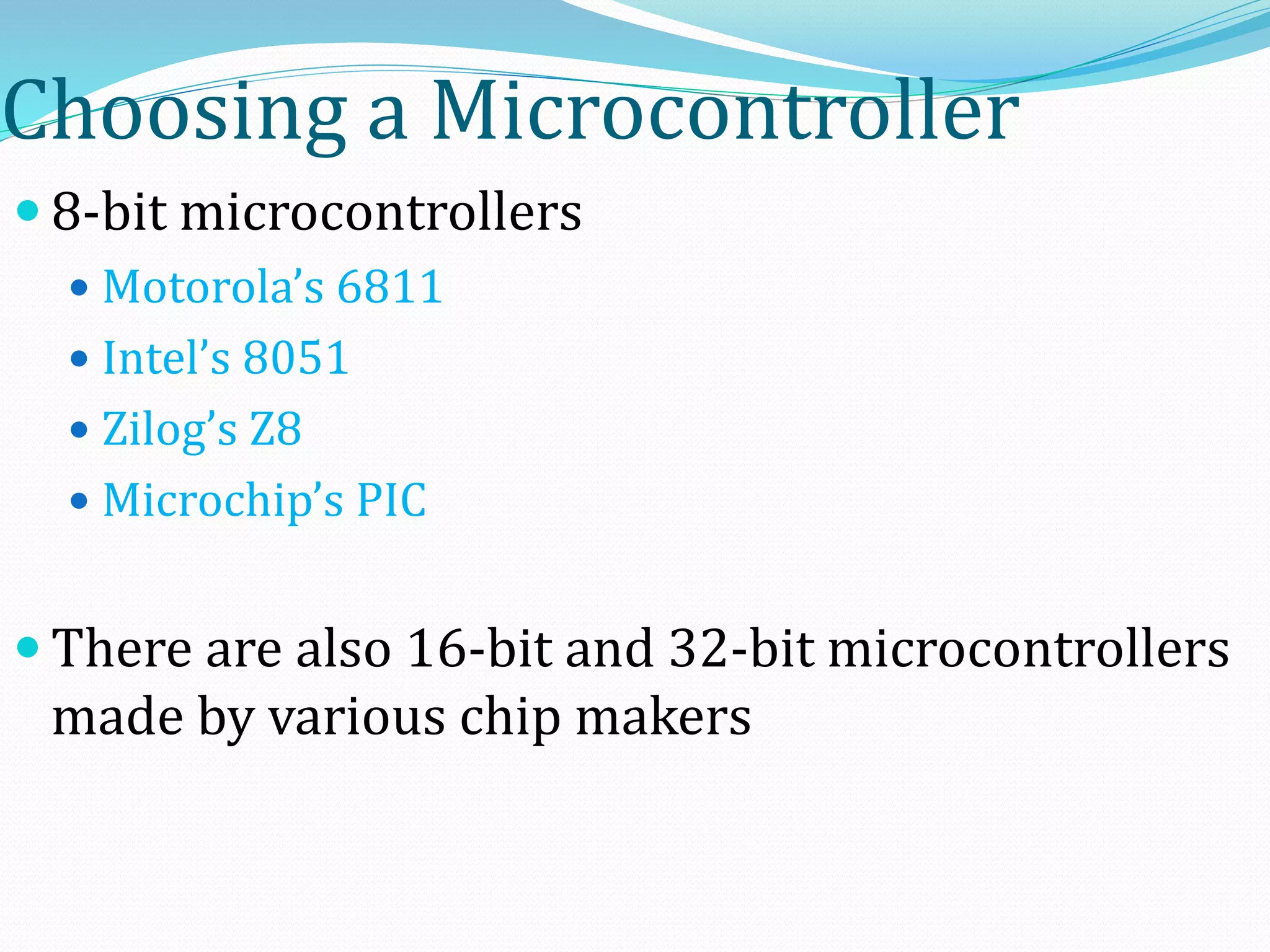 Choosing a Microcontroller
 8-bit microcontrollers
 Motorola’s 6811
 Intel’s 8051
 Zilog’s Z8
 Microchip’s PIC
 There are also 16-bit and 32-bit microcontrollers
made by various chip makers
 